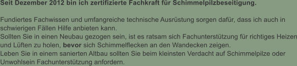 Seit Dezember 2012 bin ich zertifizierte Fachkraft fr Schimmelpilzbeseitigung.  Fundiertes Fachwissen und umfangreiche technische Ausrstung sorgen dafr, dass ich auch in schwierigen Fllen Hilfe anbieten kann. Sollten Sie in einen Neubau gezogen sein, ist es ratsam sich Fachuntersttzung fr richtiges Heizen und Lften zu holen, bevor sich Schimmelflecken an den Wandecken zeigen. Leben Sie in einem sanierten Altbau sollten Sie beim kleinsten Verdacht auf Schimmelpilze oder Unwohlsein Fachuntersttzung anfordern.