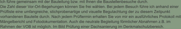 Ich fhre gemeinsam mit der Bauleitung bzw. mit Ihnen die Baustellenbesuche durch. Die Zahl dieser Vor-Ort-Begehungen knnen Sie frei whlen. Bei jedem Besuch fhre ich anhand einer Prfliste eine umfangreiche, stichprobenartige und visuelle Begutachtung der zu diesem Zeitpunkt vorhandenen Bauteile durch. Nach jedem Prftermin erhalten Sie von mir ein ausfhrliches Protokoll mit Mngelbericht und Fotodokumentation. Auch die neutrale Begleitung frmlicher Abnahmen z.B. im Rahmen der VOB ist mglich. Im Bild Prfung einer Dachsanierung im Denkmalschutzbereich.